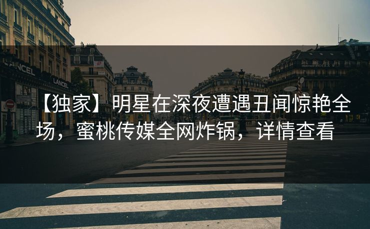 【独家】明星在深夜遭遇丑闻惊艳全场,蜜桃传媒全网炸锅,详情查看 【独家】明星在深夜遭遇丑闻惊艳全场,蜜桃传媒全网炸锅,详情查看