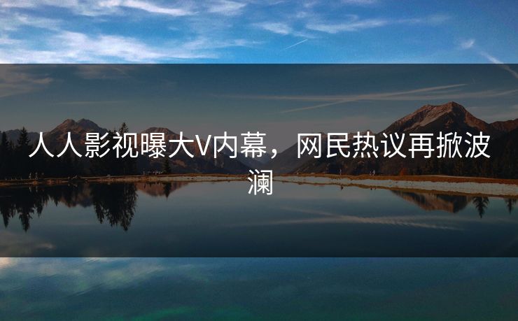 人人影视曝大V内幕，网民热议再掀波澜