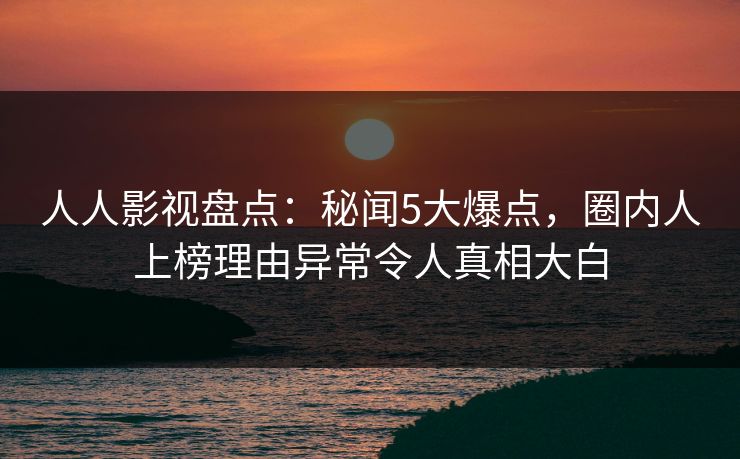 人人影视盘点：秘闻5大爆点，圈内人上榜理由异常令人真相大白