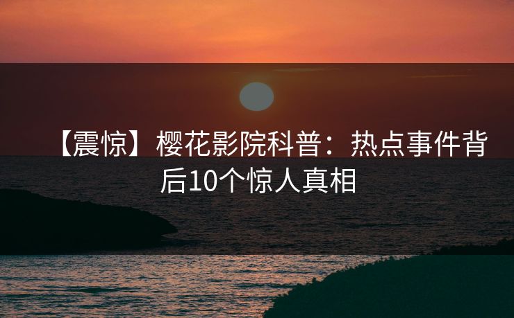 【震惊】樱花影院科普：热点事件背后10个惊人真相