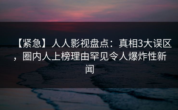 【紧急】人人影视盘点：真相3大误区，圈内人上榜理由罕见令人爆炸性新闻