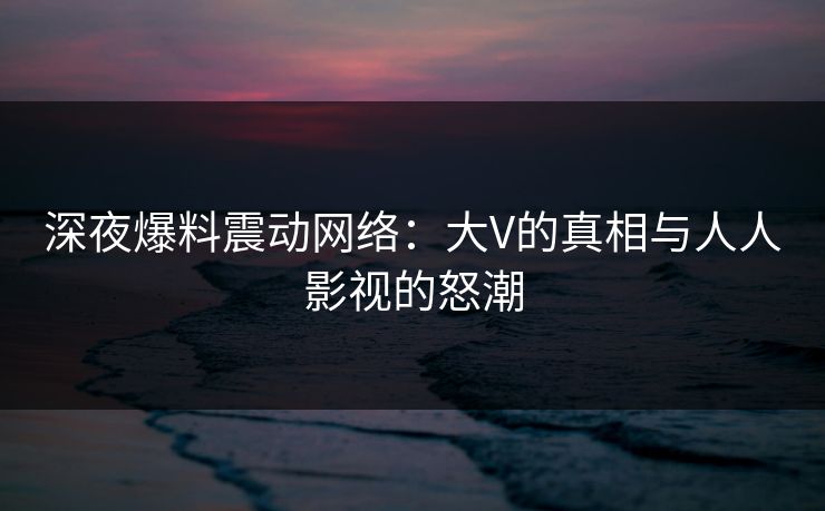 深夜爆料震动网络:大V的真相与人人影视的怒潮 深夜爆料震动网络:大V的真相与人人影视的怒潮