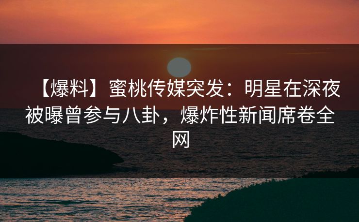 【爆料】蜜桃传媒突发：明星在深夜被曝曾参与八卦，爆炸性新闻席卷全网