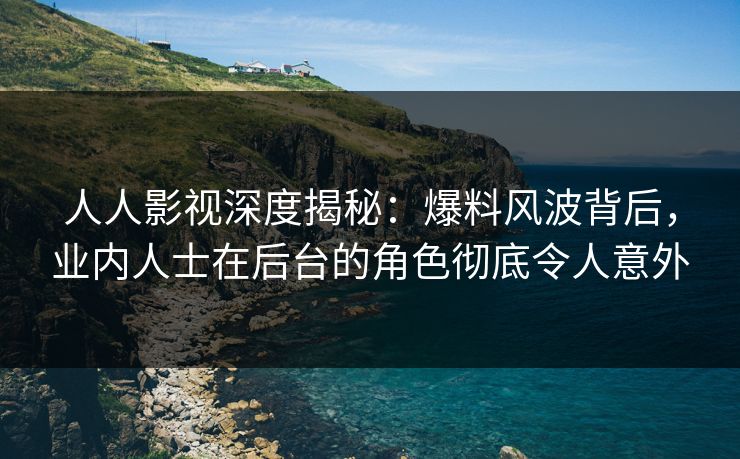 人人影视深度揭秘：爆料风波背后，业内人士在后台的角色彻底令人意外