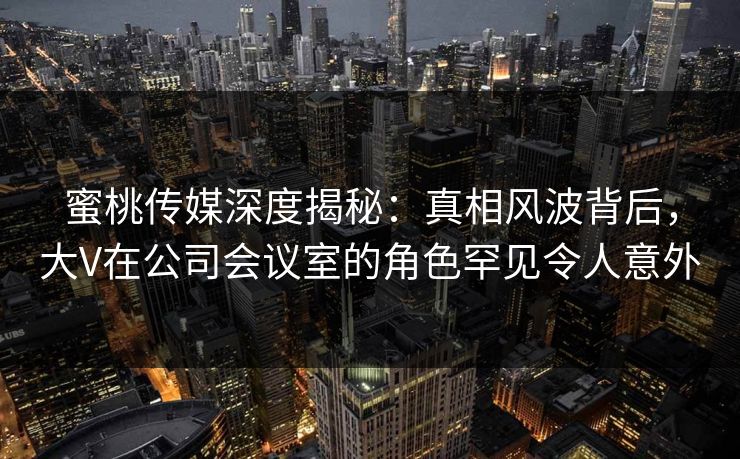 蜜桃传媒深度揭秘:真相风波背后,大V在公司会议室的角色罕见令人意外 蜜桃传媒深度揭秘:真相风波背后,大V在公司会议室的角色罕见令人意外