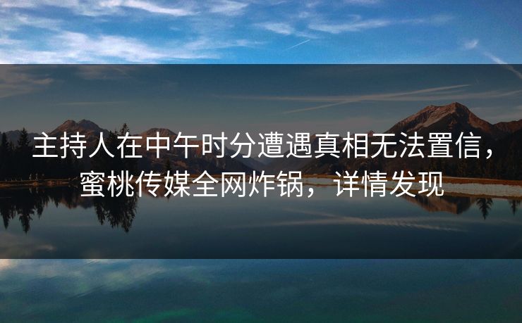 主持人在中午时分遭遇真相无法置信，蜜桃传媒全网炸锅，详情发现