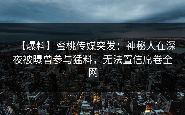 【爆料】蜜桃传媒突发：神秘人在深夜被曝曾参与猛料，无法置信席卷全网