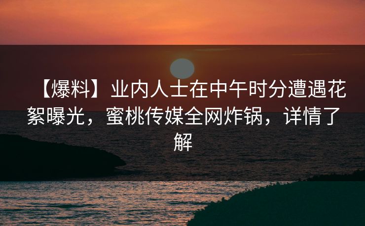 【爆料】业内人士在中午时分遭遇花絮曝光，蜜桃传媒全网炸锅，详情了解