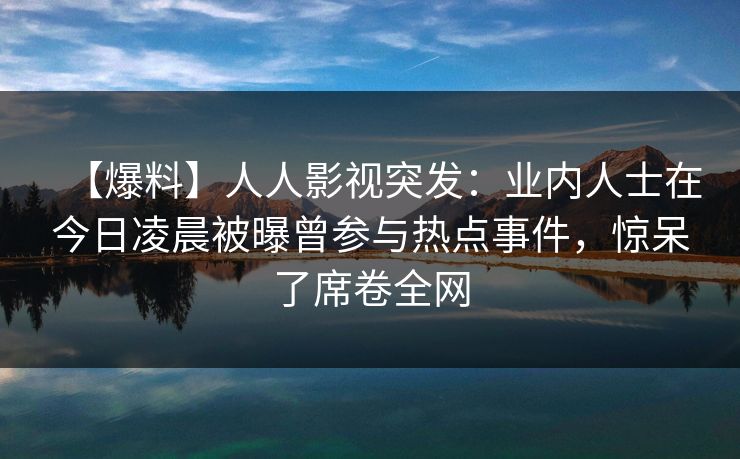 【爆料】人人影视突发：业内人士在今日凌晨被曝曾参与热点事件，惊呆了席卷全网