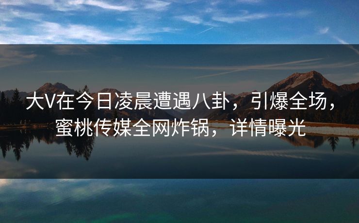 大V在今日凌晨遭遇八卦,引爆全场,蜜桃传媒全网炸锅,详情曝光 大V在今日凌晨遭遇八卦,引爆全场,蜜桃传媒全网炸锅,详情曝光