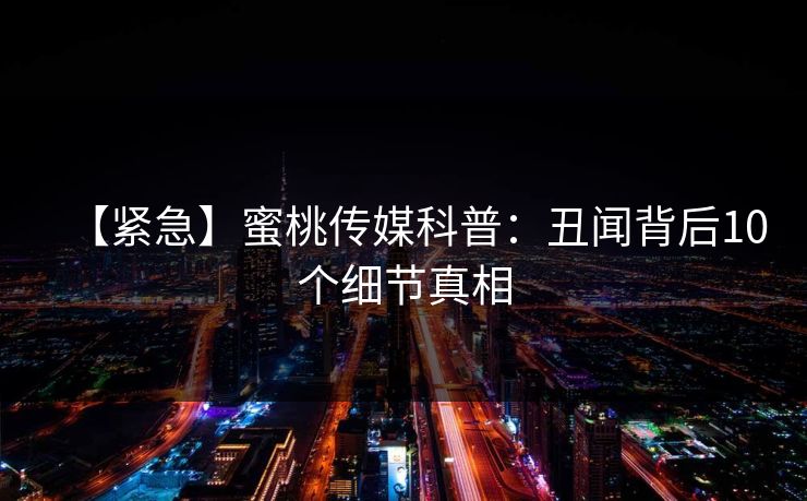 【紧急】蜜桃传媒科普：丑闻背后10个细节真相
