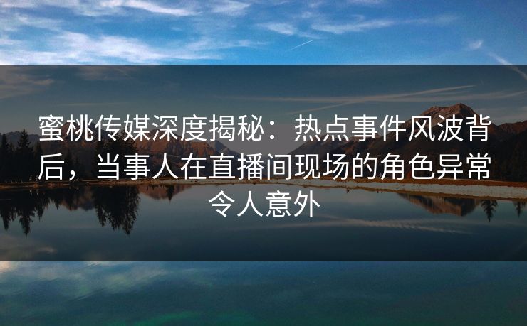 蜜桃传媒深度揭秘：热点事件风波背后，当事人在直播间现场的角色异常令人意外