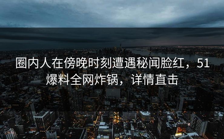 圈内人在傍晚时刻遭遇秘闻脸红，51爆料全网炸锅，详情直击
