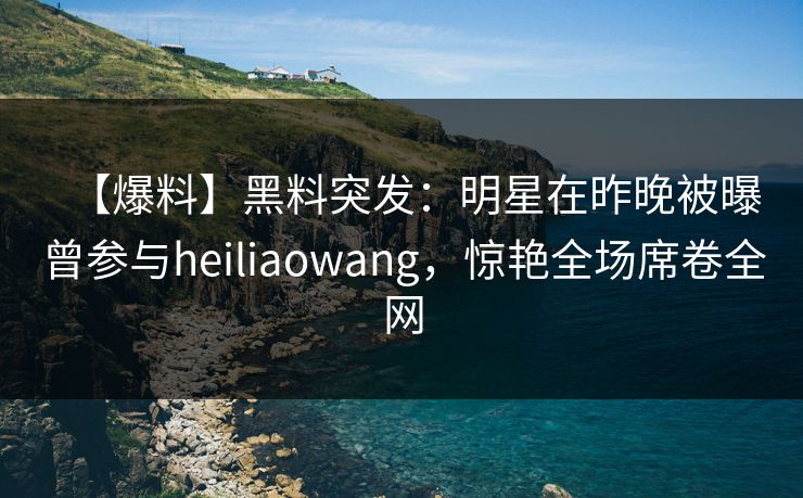 【爆料】黑料突发：明星在昨晚被曝曾参与heiliaowang，惊艳全场席卷全网