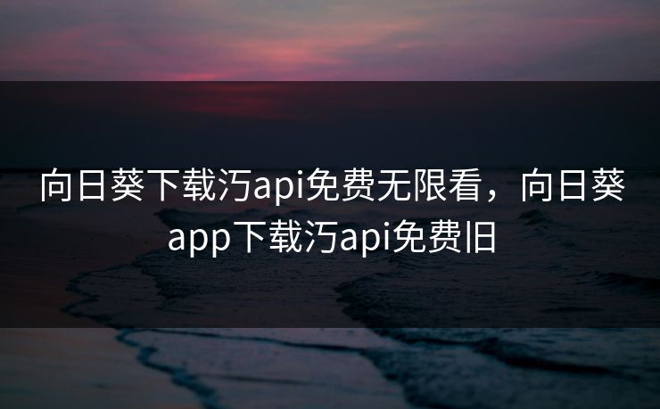 向日葵下载汅api免费无限看,向日葵app下载汅api免费旧 向日葵下载汅api免费无限看,向日葵app下载汅api免费旧