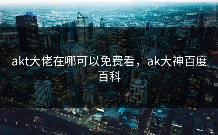 akt大佬在哪可以免费看,ak大神百度百科 akt大佬在哪可以免费看,ak大神百度百科