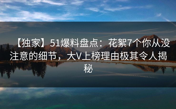 【独家】51爆料盘点：花絮7个你从没注意的细节，大V上榜理由极其令人揭秘