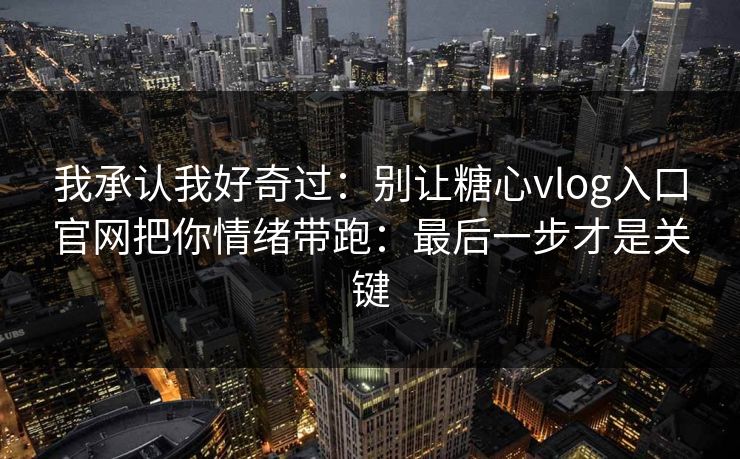 我承认我好奇过：别让糖心vlog入口官网把你情绪带跑：最后一步才是关键